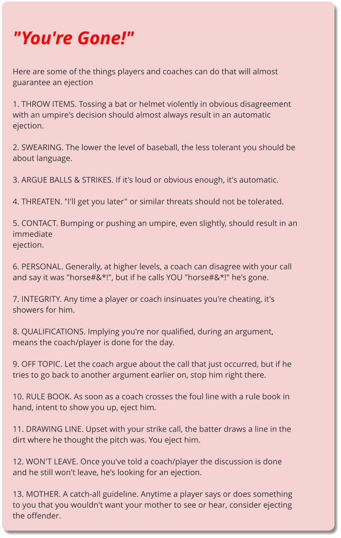 "You're Gone!"  Here are some of the things players and coaches can do that will almost guarantee an ejection  1. THROW ITEMS. Tossing a bat or helmet violently in obvious disagreement with an umpire's decision should almost always result in an automatic ejection.  2. SWEARING. The lower the level of baseball, the less tolerant you should be about language.  3. ARGUE BALLS & STRIKES. If it's loud or obvious enough, it's automatic.  4. THREATEN. "I'll get you later" or similar threats should not be tolerated.  5. CONTACT. Bumping or pushing an umpire, even slightly, should result in an immediate ejection.  6. PERSONAL. Generally, at higher levels, a coach can disagree with your call and say it was "horse#&*!", but if he calls YOU "horse#&*!" he's gone.  7. INTEGRITY. Any time a player or coach insinuates you're cheating, it's showers for him.  8. QUALIFICATIONS. Implying you're nor qualified, during an argument, means the coach/player is done for the day.  9. OFF TOPIC. Let the coach argue about the call that just occurred, but if he tries to go back to another argument earlier on, stop him right there.  10. RULE BOOK. As soon as a coach crosses the foul line with a rule book in hand, intent to show you up, eject him.  11. DRAWING LINE. Upset with your strike call, the batter draws a line in the dirt where he thought the pitch was. You eject him.  12. WON'T LEAVE. Once you've told a coach/player the discussion is done and he still won't leave, he's looking for an ejection.  13. MOTHER. A catch-all guideline. Anytime a player says or does something to you that you wouldn't want your mother to see or hear, consider ejecting the offender.