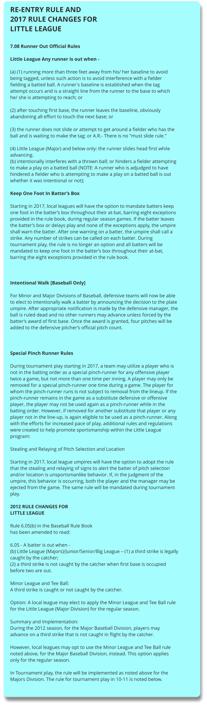 RE-ENTRY RULE AND 2017 RULE CHANGES FOR LITTLE LEAGUE  7.08 Runner Out Official Rules  Little League Any runner is out when -  (a) (1) running more than three feet away from his/ her baseline to avoid being tagged, unless such action is to avoid interference with a fielder fielding a batted ball. A runner's baseline is established when the tag attempt occurs and is a straight line from the runner to the base to which he/ she is attempting to reach; or  (2) after touching first base, the runner leaves the baseline, obviously abandoning all effort to touch the next base; or  (3) the runner does not slide or attempt to get around a fielder who has the ball and is waiting to make the tag; or A.R.- There is no "must slide rule."  (4) Little League (Major) and below only: the runner slides head first while advancing. (b) intentionally interferes with a thrown ball; or hinders a fielder attempting to make a play on a batted ball (NOTE: A runner who is adjudged to have hindered a fielder who is attempting to make a play on a batted ball is out whether it was intentional or not);  Keep One Foot In Batter’s Box  Starting in 2017, local leagues will have the option to mandate batters keep one foot in the batter’s box throughout their at-bat, barring eight exceptions provided in the rule book, during regular season games. If the batter leaves the batter’s box or delays play and none of the exceptions apply, the umpire shall warn the batter. After one warning on a batter, the umpire shall call a strike. Any number of strikes can be called on each batter. During tournament play, the rule is no longer an option and all batters will be mandated to keep one foot in the batter’s box throughout their at-bat, barring the eight exceptions provided in the rule book.     Intentional Walk [Baseball Only]  For Minor and Major Divisions of Baseball, defensive teams will now be able to elect to intentionally walk a batter by announcing the decision to the plate umpire. After appropriate notification is made by the defensive manager, the ball is ruled dead and no other runners may advance unless forced by the batter’s award of first base. Once the award is granted, four pitches will be added to the defensive pitcher’s official pitch count.     Special Pinch Runner Rules  During tournament play starting in 2017, a team may utilize a player who is not in the batting order as a special pinch-runner for any offensive player twice a game, but not more than one time per inning. A player may only be removed for a special pinch-runner one time during a game. The player for whom the pinch-runner runs is not subject to removal from the lineup. If the pinch-runner remains in the game as a substitute defensive or offensive player, the player may not be used again as a pinch-runner while in the batting order. However, if removed for another substitute that player or any player not in the line-up, is again eligible to be used as a pinch-runner. Along with the efforts for increased pace of play, additional rules and regulations were created to help promote sportsmanship within the Little League program:  Stealing and Relaying of Pitch Selection and Location  Starting in 2017, local league umpires will have the option to adopt the rule that the stealing and relaying of signs to alert the batter of pitch selection and/or location is unsportsmanlike behavior. If, in the judgment of the umpire, this behavior is occurring, both the player and the manager may be ejected from the game. The same rule will be mandated during tournament play.  2012 RULE CHANGES FOR LITTLE LEAGUE  Rule 6.05(b) in the Baseball Rule Book has been amended to read:  6.05 - A batter is out when - (b) Little League (Majors)/Junior/Senior/Big League – (1) a third strike is legally caught by the catcher; (2) a third strike is not caught by the catcher when first base is occupied before two are out.  Minor League and Tee Ball: A third strike is caught or not caught by the catcher.  Option: A local league may elect to apply the Minor League and Tee Ball rule for the Little League (Major Division) for the regular season.  Summary and Implementation: During the 2012 season, for the Major Baseball Division, players may advance on a third strike that is not caught in flight by the catcher.  However, local leagues may opt to use the Minor League and Tee Ball rule noted above, for the Major Baseball Division, instead. This option applies only for the regular season.  In Tournament play, the rule will be implemented as noted above for the Majors Division. The rule for tournament play in 10-11 is noted below.