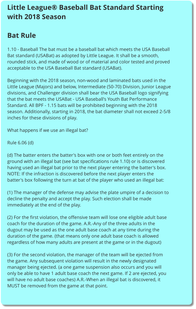 Little League® Baseball Bat Standard Starting with 2018 Season  Bat Rule   1.10 - Baseball The bat must be a baseball bat which meets the USA Baseball Bat standard (USABat) as adopted by Little League. It shall be a smooth, rounded stick, and made of wood or of material and color tested and proved acceptable to the USA Baseball Bat standard (USABat).  Beginning with the 2018 season, non-wood and laminated bats used in the Little League (Majors) and below, Intermediate (50-70) Division, Junior League divisions, and Challenger division shall bear the USA Baseball logo signifying that the bat meets the USABat - USA Baseball's Youth Bat Performance Standard. All BPF - 1.15 bats will be prohibited beginning with the 2018 season. Additionally, starting in 2018, the bat diameter shall not exceed 2-5/8 inches for these divisions of play.  What happens if we use an illegal bat?  Rule 6.06 (d)  (d) The batter enters the batter's box with one or both feet entirely on the ground with an illegal bat (see bat specifications rule 1.10) or is discovered having used an illegal bat prior to the next player entering the batter's box. NOTE: If the infraction is discovered before the next player enters the batter's box following the turn at bat of the player who used an illegal bat:  (1) The manager of the defense may advise the plate umpire of a decision to decline the penalty and accept the play. Such election shall be made immediately at the end of the play.  (2) For the first violation, the offensive team will lose one eligible adult base coach for the duration of the game. A.R.-Any of the three adults in the dugout may be used as the one adult base coach at any time during the duration of the game. (that means only one adult base coach is allowed regardless of how many adults are present at the game or in the dugout)  (3) For the second violation, the manager of the team will be ejected from the game. Any subsequent violation will result in the newly designated manager being ejected. (a one game suspension also occurs and you will only be able to have 1 adult base coach the next game. If 2 are ejected, you will have no adult base coaches) A.R.-When an illegal bat is discovered, it MUST be removed from the game at that point.