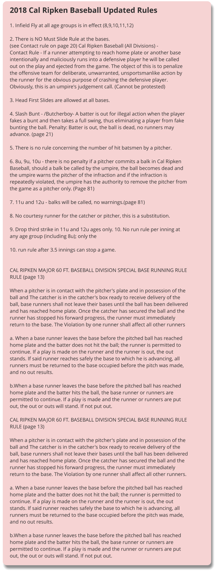 2018 Cal Ripken Baseball Updated Rules  1. Infield Fly at all age groups is in effect (8,9,10,11,12)  2. There is NO Must Slide Rule at the bases. (see Contact rule on page 20) Cal Ripken Baseball (All Divisions) - Contact Rule - If a runner attempting to reach home plate or another base intentionally and maliciously runs into a defensive player he will be called out on the play and ejected from the game. The object of this is to penalize the offensive team for deliberate, unwarranted, unsportsmanlike action by the runner for the obvious purpose of crashing the defensive player. Obviously, this is an umpire's judgement call. (Cannot be protested)  3. Head First Slides are allowed at all bases.  4. Slash Bunt - /Butcherboy- A batter is out for illegal action when the player fakes a bunt and then takes a full swing, thus eliminating a player from fake bunting the ball. Penalty: Batter is out, the ball is dead, no runners may advance. (page 21)  5. There is no rule concerning the number of hit batsmen by a pitcher.  6. 8u, 9u, 10u - there is no penalty if a pitcher commits a balk in Cal Ripken Baseball, should a balk be called by the umpire, the ball becomes dead and the umpire warns the pitcher of the infraction and if the infraction is repeatedly violated, the umpire has the authority to remove the pitcher from the game as a pitcher only. (Page 81)  7. 11u and 12u - balks will be called, no warnings.(page 81)  8. No courtesy runner for the catcher or pitcher, this is a substitution.  9. Drop third strike in 11u and 12u ages only. 10. No run rule per inning at any age group (including 8u); only the  10. run rule after 3.5 innings can stop a game.   CAL RIPKEN MAJOR 60 FT. BASEBALL DIVISION SPECIAL BASE RUNNING RULE RULE (page 13)  When a pitcher is in contact with the pitcher's plate and in possession of the ball and The catcher is in the catcher's box ready to receive delivery of the ball, base runners shall not leave their bases until the ball has been delivered and has reached home plate. Once the catcher has secured the ball and the runner has stopped his forward progress, the runner must immediately return to the base. The Violation by one runner shall affect all other runners  a. When a base runner leaves the base before the pitched ball has reached home plate and the batter does not hit the ball; the runner is permitted to continue. If a play is made on the runner and the runner is out, the out stands. If said runner reaches safely the base to which he is advancing, all runners must be returned to the base occupied before the pitch was made, and no out results.  b.When a base runner leaves the base before the pitched ball has reached home plate and the batter hits the ball, the base runner or runners are permitted to continue. If a play is made and the runner or runners are put out, the out or outs will stand. If not put out.  CAL RIPKEN MAJOR 60 FT. BASEBALL DIVISION SPECIAL BASE RUNNING RULE RULE (page 13)  When a pitcher is in contact with the pitcher's plate and in possession of the ball and The catcher is in the catcher's box ready to receive delivery of the ball, base runners shall not leave their bases until the ball has been delivered and has reached home plate. Once the catcher has secured the ball and the runner has stopped his forward progress, the runner must immediately return to the base. The Violation by one runner shall affect all other runners.  a. When a base runner leaves the base before the pitched ball has reached home plate and the batter does not hit the ball; the runner is permitted to continue. If a play is made on the runner and the runner is out, the out stands. If said runner reaches safely the base to which he is advancing, all runners must be returned to the base occupied before the pitch was made, and no out results.  b.When a base runner leaves the base before the pitched ball has reached home plate and the batter hits the ball, the base runner or runners are permitted to continue. If a play is made and the runner or runners are put out, the out or outs will stand. If not put out.