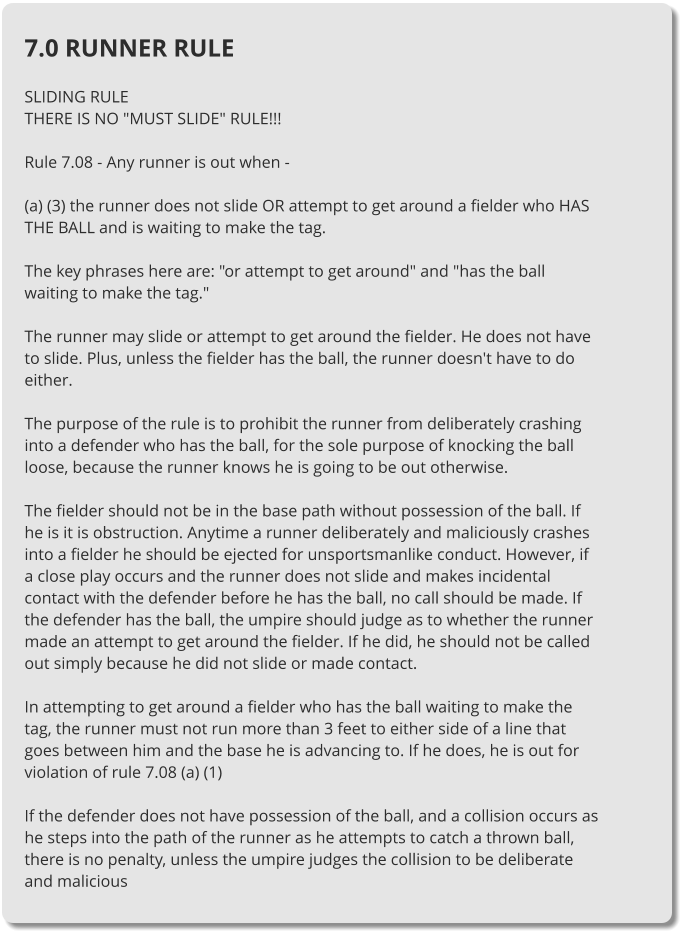 7.0 RUNNER RULE  SLIDING RULE THERE IS NO "MUST SLIDE" RULE!!!  Rule 7.08 - Any runner is out when -  (a) (3) the runner does not slide OR attempt to get around a fielder who HAS THE BALL and is waiting to make the tag.  The key phrases here are: "or attempt to get around" and "has the ball waiting to make the tag."  The runner may slide or attempt to get around the fielder. He does not have to slide. Plus, unless the fielder has the ball, the runner doesn't have to do either.  The purpose of the rule is to prohibit the runner from deliberately crashing into a defender who has the ball, for the sole purpose of knocking the ball loose, because the runner knows he is going to be out otherwise.  The fielder should not be in the base path without possession of the ball. If he is it is obstruction. Anytime a runner deliberately and maliciously crashes into a fielder he should be ejected for unsportsmanlike conduct. However, if a close play occurs and the runner does not slide and makes incidental contact with the defender before he has the ball, no call should be made. If the defender has the ball, the umpire should judge as to whether the runner made an attempt to get around the fielder. If he did, he should not be called out simply because he did not slide or made contact.  In attempting to get around a fielder who has the ball waiting to make the tag, the runner must not run more than 3 feet to either side of a line that goes between him and the base he is advancing to. If he does, he is out for violation of rule 7.08 (a) (1)  If the defender does not have possession of the ball, and a collision occurs as he steps into the path of the runner as he attempts to catch a thrown ball, there is no penalty, unless the umpire judges the collision to be deliberate and malicious