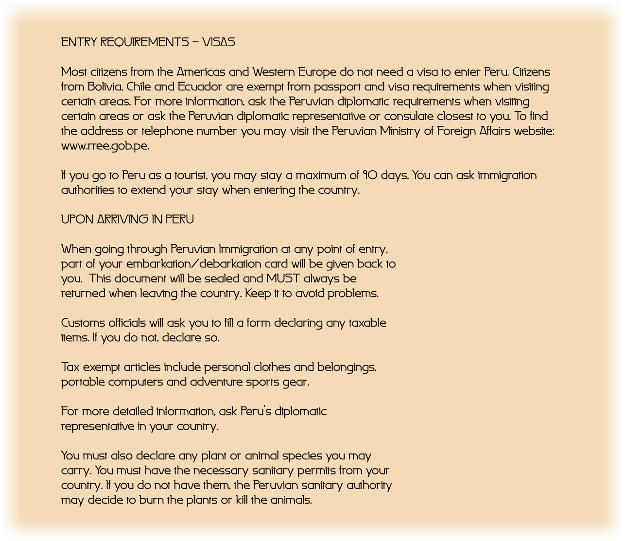 ENTRY REQUIREMENTS - VISAS  Most citizens from the Americas and Western Europe do not need a visa to enter Peru. Citizens from Bolivia, Chile and Ecuador are exempt from passport and visa requirements when visiting certain areas. For more information, ask the Peruvian diplomatic requirements when visiting certain areas or ask the Peruvian diplomatic representative or consulate closest to you. To find the address or telephone number you may visit the Peruvian Ministry of Foreign Affairs website: www.rree.gob.pe.  If you go to Peru as a tourist, you may stay a maximum of 90 days. You can ask immigration authorities to extend your stay when entering the country.  UPON ARRIVING IN PERU  When going through Peruvian Immigration at any point of entry, part of your embarkation/debarkation card will be given back to you.  This document will be sealed and MUST always be returned when leaving the country. Keep it to avoid problems.  Customs officials will ask you to fill a form declaring any taxable items. If you do not, declare so.  Tax exempt articles include personal clothes and belongings, portable computers and adventure sports gear.  For more detailed information, ask Perus diplomatic representative in your country.  You must also declare any plant or animal species you may carry. You must have the necessary sanitary permits from your country. If you do not have them, the Peruvian sanitary authority may decide to burn the plants or kill the animals.
